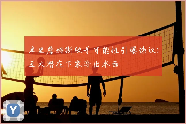 库里詹姆斯联手可能性引爆热议:五大潜在下家浮出水面