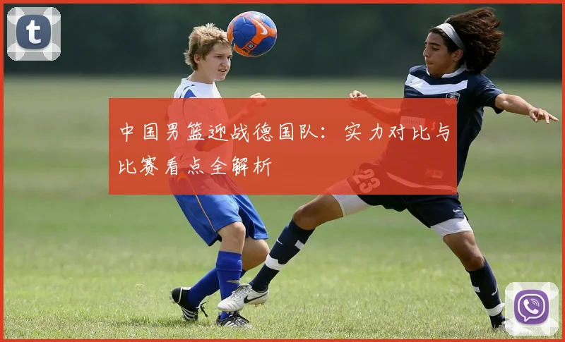 中国男篮迎战德国队:实力对比与比赛看点全解析