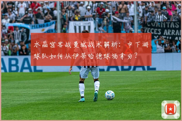 水晶宫客战曼城战术解析:中下游球队如何从伊蒂哈德球场拿分?