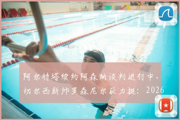 阿尔特塔续约阿森纳谈判进行中,切尔西新帅罗森尼尔获力挺:2026赛季前的英超主帅格局前瞻