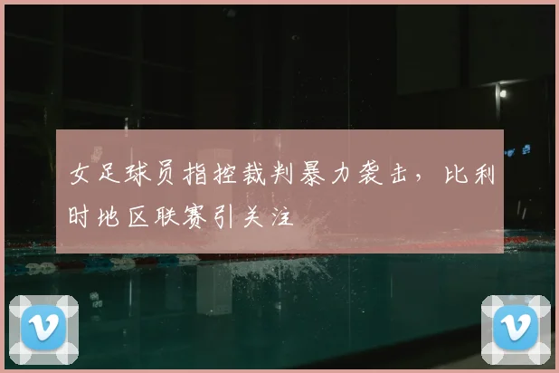 女足球员指控裁判暴力袭击,比利时地区联赛引关注