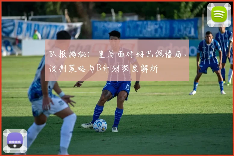 队报揭秘:皇马面对姆巴佩僵局,谈判策略与B计划深度解析
