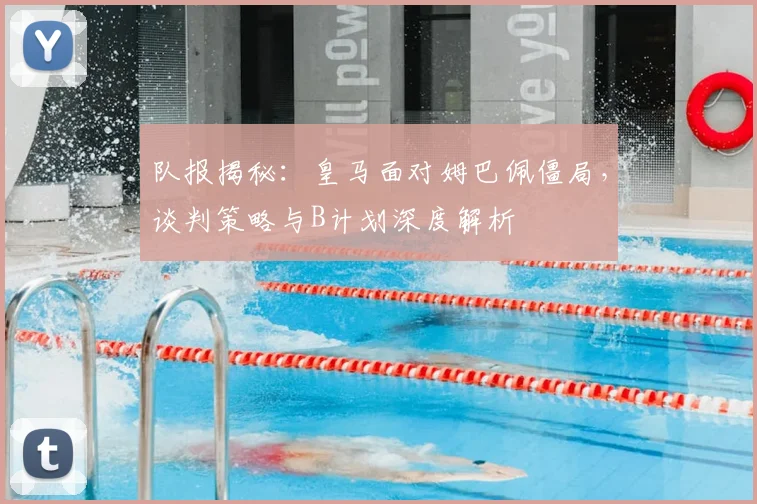 队报揭秘:皇马面对姆巴佩僵局,谈判策略与B计划深度解析