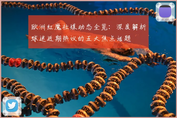 欧洲红魔社媒动态全览:深度解析球迷近期热议的五大焦点话题