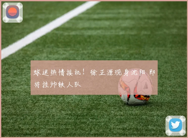球迷热情接机！徐正源现身沈阳 即将挂帅铁人队