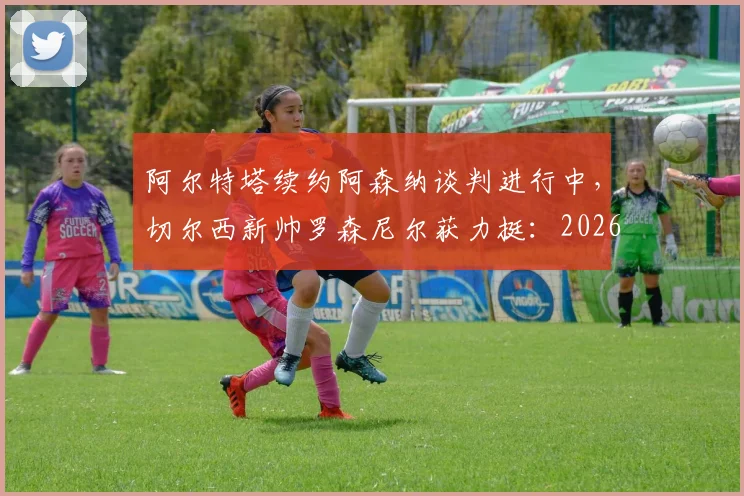 阿尔特塔续约阿森纳谈判进行中,切尔西新帅罗森尼尔获力挺:2026赛季前的英超主帅格局前瞻