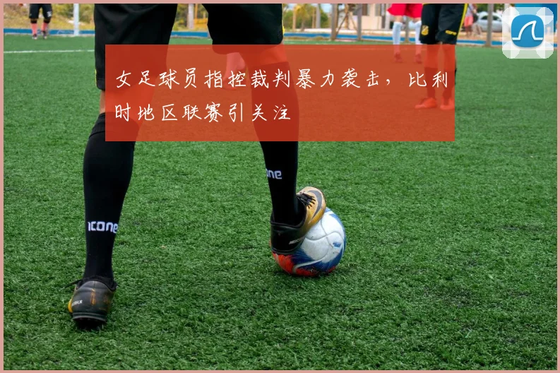 女足球员指控裁判暴力袭击，比利时地区联赛引关注